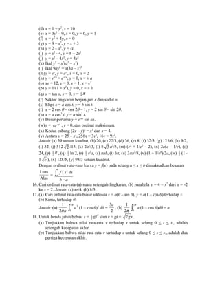 (d) x = 1 + y2, x = 10 
(e) x = 3y2 – 9, x = 0, y = 0, y = 1 
(f) x = y2 + 4y, x = 0 
(g) y = 9 – x2, y = x + 3 
(h) y = 2 – x2, y = -x 
(i) y = x2 - 4, y = 8 – 2x2 
(j) y = x2 – 4x2, y = 4x2 
(k) Ikal y2 = x2(a2 – x2) 
(l) Ikal 9ay2 = x(3a – x)2 
(m)y = ex, y = e-x, x = 0, x = 2 
(n) y = ex/a + e-x/a, y = 0, x = ± a 
(o) xy = 12, y = 0, x = 1, x = e2 
(p) y = 1/(1 + x2), y = 0, x = ± 1 
(q) y = tan x, x = 0, x = 1 
4p 
(r) Sektor lingkaran berjari-jari r dan sudut α. 
(s) Elips x = a cos t, y = b sin t. 
(t) x = 2 cos θ – cos 2θ – 1, y = 2 sin θ – sin 2θ. 
(u) x = a cos3 t, y = a sin3 t. 
(v) Busur pertama y = e-ax sin ax. 
(w)y = xe-x2 , y = 0, dan ordinat maksimum. 
(x) Kedua cabang (2x – y)2 = x3 dan x = 4. 
(y) Antara y = 25 – x2, 256x = 3y2, 16y = 9x2. 
Jawab:(a) 39 satuan kuadrat, (b) 20, (c) 22/3, (d) 36, (e) 8, (f) 32/3, (g) 125/6, (h) 9/2, 
(i) 32, (j) 512 2 /15, (k) 2a3/3, (l) 8 3 a2/5, (m) (e2 + 1/e2 – 2), (n) 2a(e – 1/e), (o) 
24, (p) 1 
2p , (q) 1 
2 ln 2, (r) 1 
2 r2a, (s) πab, (t) 6π, (u) 3πa2/8, (v) (1 + 1/eπ)/2a, (w) 1 
2 (1 - 
1 e ), (x) 128/5, (y) 98/3 satuan kuadrat. 
Dengan ordinat rata-rata kurva y = f(x) pada selang a < x < b dimaksudkan besaran 
Luas 
b 
( ) = Alas 
a 
f x dx 
b - a 
ò 
16. Cari ordinat rata-rata (a) suatu setengah lingkaran, (b) parabola y = 4 – x2 dari x = -2 
ke x = 2. Jawab: (a) πr/4, (b) 8/3 
17. (a) Cari ordinat rata-rata busur sikloida x = a(θ – sin θ), y = a(1 – cos θ) terhadap x. 
(b) Sama, terhadap θ. 
Jawab: (a) 
1 
2p a 
ò 2 p a 2 
(1 – cos θ)2 dθ = 
0 
a 
, (b) 
3 
2 
1 
2p 
ò 2 
p a (1 – cos θ)dθ = a 
0 
18. Untuk benda jatuh bebas, s = 1 2 
2 gt dan v = gt = 2gs . 
(a) Tunjukkan bahwa nilai rata-rata v terhadap t untuk selang 0 < t < t1, adalah 
setengah kecepatan akhir. 
(b) Tunjukkan bahwa nilai rata-rata v terhadap s untuk selang 0 < s < s1, adalah dua 
pertiga kecepatan akhir. 
 