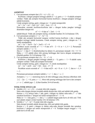 ASIMPTOT 
1. Cari persamaan asimptot dari y2(1 + x) = x2(1 - x). 
Koefisien y dengan pangkat tertinggi adalah (1 + x); garis x + 1 = 0 adalah asimptot 
vertikal. Tidak ada asimptot horizontal karena koefisien x dengan pangkat tertinggi 
adalah konstanta. 
Untuk asimptot miring, ganti y dengan mx + b untuk memperoleh 
(m2 + 1)x3 + (m2 + 2mb -1)x2 + b(b + 2m)x + b2 = 0 (1) 
Pemecahan serentak koefisien-koefisien dari x dengan kedua pangkat tertinggi 
disamakan dengan nol. 
m2 + 1 = 0 dan m2 + 2mb – 1 = 0 
adalah khayal. Tidak ada asimptot miring. (Lihatlah Gambar 24-2 di halaman 129). 
2. Cari persamaan asimptot x3 + y3 – 6x2 = 0. 
Tidak ada asimptot horisontal maupun vertikal karena koefisien x dan y dengan 
pangkat tertinggi adalah konstanta. Untuk asimptot miring, ganti y dengan mx + b 
untuk mendapatkan 
(m3 + 1)x3 + 3(m2b – 2)x2 + 3mb2x + b3 = 0 (1) 
Pecahkan secara serentak m3 + 1 = 0 dan m2b – 2 = 0: m = -1, b = 2. Persamaan 
asimptot adalah y = -x + 2. 
Jika m = -1 dan b = 2 disubstitusikan ke dalam (1), persamaan menjadi -12x + 8 = 0. 
Maka x = 2/3 adalah absis titik potong berhingga dari kurva dengan asimptotnya 
(lihatlah gambar 24-3 di halaman 130). 
3. Cari persamaan asimptot dari y2(x – 1) – x3 = 0. 
Koefisien y dengan pangkat tertinggi adalah (x – 1), garis x – 1 = 0 adalah suatu 
asimptot vertikal. Tidak ada asimptot horisontal. 
Untuk asimptot miring, ganti y dengan mx + b, untuk mendapatkan 
(m2 – 1)x3 + m(2b – m)x2 + b(b – 2m)x – b2 = 0 (1) 
Pecahkan secara serentak m2 – 1 = 0 dan m(2b – m) = 0: m = 1, b = 1 
2 dan m = -1, b 
= - 1 
2 . 
Persamaan-persamaan asimptot adalah y = x + 1 
2 dan y = -x - 1 
2 
Asimptot y = x + 1 
2 memotong kurva di titik terhingga yang absisnya diberikan oleh 
1 
2 ( 1 
2 - 2)x - 1 
4 = 0, yaitu x = - 1 
3 . Absis titik potong terhingga dari kurva dan asimptot 
y = -x - 1 
2 adalah juga - 1 
3 . (Lihat Gambar 24-4 di bawah). 
TITIK-TITIK SINGULAR 
4. Selidiki y2(1 + x) = x2(1 – x) untuk titik-titik singular. 
Suku-suku dengan derajat terendah adalah derajat dua; titik asal adalah titik ganda. 
Karena c2 ≠ 0, artinya suku y2 ada, ganti y dengan mx dalam suku-suku y2 – x2 dan 
samakan koefisien x2 dengan nol untuk memperoleh m2 – 1 = 0. 
Maka m = ± 1 dan garis y = x dan y = -x adalah tangen pada kurva di titik asal. Titik 
asal adalah simpul. (Lihat Gambar 24-2 di halaman 129). 
5. Selidiki x3 + y3 – 6x2 = 0 untuk titik-titik singular. 
Suku derajat terendah adalah derajat dua, titik asal adalah titik ganda. 
Karena c2 = 0, ganti x dengan ny dalam suku-suku derajat terendah dan samakan 
koefisien y2 dengan nol untuk memperoleh n2 = 0. Terdapat tangen tunggal x = 0, 
pada kurva di titik asal. 
 