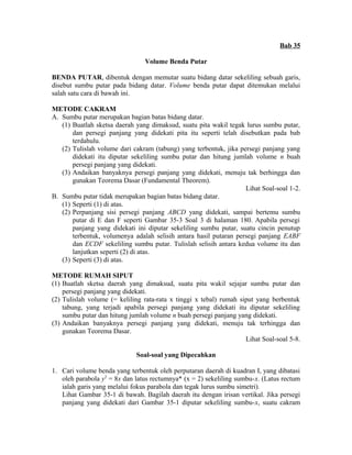 Bab 35 
Volume Benda Putar 
BENDA PUTAR, dibentuk dengan memutar suatu bidang datar sekeliling sebuah garis, 
disebut sumbu putar pada bidang datar. Volume benda putar dapat ditemukan melalui 
salah satu cara di bawah ini. 
METODE CAKRAM 
A. Sumbu putar merupakan bagian batas bidang datar. 
(1) Buatlah sketsa daerah yang dimaksud, suatu pita wakil tegak lurus sumbu putar, 
dan persegi panjang yang didekati pita itu seperti telah disebutkan pada bab 
terdahulu. 
(2) Tulislah volume dari cakram (tabung) yang terbentuk, jika persegi panjang yang 
didekati itu diputar sekeliling sumbu putar dan hitung jumlah volume n buah 
persegi panjang yang didekati. 
(3) Andaikan banyaknya persegi panjang yang didekati, menuju tak berhingga dan 
gunakan Teorema Dasar (Fundamental Theorem). 
Lihat Soal-soal 1-2. 
B. Sumbu putar tidak merupakan bagian batas bidang datar. 
(1) Seperti (1) di atas. 
(2) Perpanjang sisi persegi panjang ABCD yang didekati, sampai bertemu sumbu 
putar di E dan F seperti Gambar 35-3 Soal 3 di halaman 180. Apabila persegi 
panjang yang didekati ini diputar sekeliling sumbu putar, suatu cincin penutup 
terbentuk, volumenya adalah selisih antara hasil putaran persegi panjang EABF 
dan ECDF sekeliling sumbu putar. Tulislah selisih antara kedua volume itu dan 
lanjutkan seperti (2) di atas. 
(3) Seperti (3) di atas. 
METODE RUMAH SIPUT 
(1) Buatlah sketsa daerah yang dimaksud, suatu pita wakil sejajar sumbu putar dan 
persegi panjang yang didekati. 
(2) Tulislah volume (= keliling rata-rata x tinggi x tebal) rumah siput yang berbentuk 
tabung, yang terjadi apabila persegi panjang yang didekati itu diputar sekeliling 
sumbu putar dan hitung jumlah volume n buah persegi panjang yang didekati. 
(3) Andaikan banyaknya persegi panjang yang didekati, menuju tak terhingga dan 
gunakan Teorema Dasar. 
Lihat Soal-soal 5-8. 
Soal-soal yang Dipecahkan 
1. Cari volume benda yang terbentuk oleh perputaran daerah di kuadran I, yang dibatasi 
oleh parabola y2 = 8x dan latus rectumnya* (x = 2) sekeliling sumbu-x. (Latus rectum 
ialah garis yang melalui fokus parabola dan tegak lurus sumbu simetri). 
Lihat Gambar 35-1 di bawah. Bagilah daerah itu dengan irisan vertikal. Jika persegi 
panjang yang didekati dari Gambar 35-1 diputar sekeliling sumbu-x, suatu cakram 
 