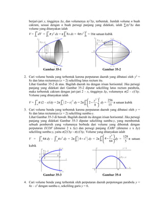 berjari-jari y, tingginya Δx, dan volumenya πy2Δx, terbentuk. Jumlah volume n buah 
cakram, sesuai dengan n buah persegi panjang yang didekati, ialah Σπy2Δx dan 
volume yang ditanyakan ialah 
V = b 
a 
ò dV = 2 
0 
ò p y2 dx = π 2 
ò 8x dx = 4 p x 2 2 
0 
ùû 
0 
= 16π satuan kubik 
( 2 , 4 ) 
2 x 
( 2 , - 4 ) 
P ( x , y ) 
y 
O 
y 
x 
y 
P ( x , y ) 
( 2 , 4 ) 
2 - x 
( 2 , - 4 ) 
y 
O 2 x 
Gambar 35-1 Gambar 35-2 
2. Cari volume benda yang terbentuk karena perputaran daerah yang dibatasi oleh y2 = 
8x dan latus rectumnya (x = 2) sekeliling latus rectum itu. 
Lihat Gambar 35-2 di atas. Bagilah daerah itu dengan irisan horisontal. Jika persegi 
panjang yang didekati dari Gambar 35-2 diputar sekeliling latus rectum parabola, 
maka terbentuk cakram dengan jari-jari 2 – x, tingginya Δy, volumenya π(2 – x)2Δy. 
Volume yang ditanyakan ialah 
V = 4 
ò p 
(2 – x)2dy = 2π 4 ( ) 2 
- 4 
0 
ò 2 - x dy = 2π 
2 2 4 
0 
ò æ ö 
ç 2 
- y ¸ 
dy = 
è 8 
ø 256 
15 
π satuan kubik 
3. Cari volume benda yang terbentuk karena perputaran daerah yang dibatasi oleh y = 
8x dan latus rectumnya (x = 2) sekeliling sumbu-y. 
Lihat Gambar 35-3 di bawah. Bagilah daerah itu dengan irisan horisontal. Jika persegi 
panjang yang didekati Gambar 35-3 diputar sekeliling sumbu-y, yang membentuk 
sebuah pembersih yang volumenya berbeda dari volume yang dibentuk dengan 
perputaran ECDF (dimensi 2 x Δy) dan persegi panjang EABF (dimensi x x Δy) 
sekeliling sumbu-y, yaitu π(2)2Δy - π(x)2Δy. Volume yang ditanyakan ialah 
V = 4 
p x 
- ò dy = 2π ( ) 4 2 
ò 4p 
dy - 4 2 
- 4 
4 
0 
ò 4 - x dy = 2π 
ò 4 æ 4 
- y 4 
ö 
ç ¸ 
dy = 
0 
è 64 
ø 128 
5 
π satuan 
kubik 
x 
y ( 2 , 4 ) 
P ( x , y ) 
O 2 
( 2 , - 4 ) 
E 
F 
C 
D 
A 
B 
y 
y 
x 
O 
y = 6 
P ( x , y ) 
x 
4 
Gambar 35-3 Gambar 35-4 
4. Cari volume benda yang terbentuk oleh perputaran daerah perpotongan parabola y = 
4x – x2 dengan sumbu-x, sekeliling garis y = 6. 
 