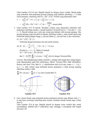 Lihat Gambar 35-4 di atas. Bagilah daerah itu dengan irisan vertikal. Benda padat 
yang terbentuk oleh perputaran persegi panjang yang didekati sekeliling y = 6 ialah 
cincin penutup, volumenya π(6)2Δx - π(6 - y)2Δx. Volume yang ditanyakan ialah 
V = π {( ) ( ) } 4 2 2 
0 
ò 6 - 6 - y dx = π ( ) 4 2 
0 
ò 12y - y dx 
= π ( ) 4 2 3 4 
0 
ò 48x - 28x + 8x - x dx = 
p 
satuan kubik 
1408 
15 
5. Lihat Gambar 35-5 di bawah. Misalkan volume yang ditanyakan terbentuk oleh 
perputaran sekeliling sumbu-y, daerah kuadran I di bawah kurva y = f(x) dari x = a ke 
x = b. Daerah terbagi atas n pita dan setiap pita didekati oleh persegi panjang. Jika 
persegi panjang yang mewakili itu diputar sekeliling sumbu-y, suatu rumah siput yang 
berbentuk tabung dengan tinggi yk, jari-jari dalam ξk-1, jari-jari luar ξk dan volumenya 
(i) ΔkV = π( x 2 - x 2 ) 
k k - 1 yk 
Terbentuk dengan ketentuan rata-rata untuk turunan, 
d x 
dx = 
k k 1 x x - - = ( 2 ) 
(ii) 2 2 
x x'k 
• ( ) k k 1 x x - - = 2x’kΔkx 
di mana ξk-1 < x’k < ξk. Maka (i) menjadi 
ΔkV = 2πx’kykΔkx = 2πx’kf(xk)Δkx 
dan V = 2π lim 
n®+¥ 
1 
' 
n 
k 
k 
x 
= å 
f(xk)Δkx = 2π b 
a 
ò x f(x) dx dengan Teorema Bliss 
Catatan: Jika kebijaksanaan dalam memilih xk sebagai titik tengah dari selang bagian, 
yang dipergunakan pada bab sebelumnya, diikuti, Teorema Bliss tidak dibutuhkan. 
Karena, dari Soal 17(b), Bab 21, x’k didefinisikan oleh (ii) di atas, maka x’k = 1 
2 (ξk + 
ξk-1) = xk. Jadi volume yang terbentuk karena perputaran n buah persegi panjang 
sekeliling sumbu-y ialah 
1 
2 
n 
k 
k 
p x 
= å 
f(xk)Δkx = ( ) 
1 
n 
k 
k 
g x 
= å 
Δkx dari (i) pada Bab 33. 
y 
x 
O a b 
y = f ( x ) 
x k 
x k 
k - 1 
k 
y k 
O x 
( 2 , - 4 ) 
2 
A B 
x 
x 
y 
P ( x , y ) 
( 2 , 4 ) 
Gambar 35-5 Gambar 35-6 
6. Cari volume benda yang terbentuk karena perputaran daerah yang dibatasi oleh y2 = 
8x dan latus rectumnya sekeliling latus rectum. Gunakan metode rumah siput. (Lihat 
Soal 2). 
Lihat Gambar 35-6 di atas. Bagilah daerah itu dengan irisan vertikal dan, untuk 
memudahkan, pilihlah titik P sedemikian rupa, sehingga x merupakan titik tengah 
dari garis AB. 
 