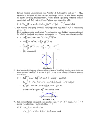 Persegi panjang yang didekati pada Gambar 35-6, tingginya ialah 2y = 4 2x , 
lebarnya Δx dan jarak rata-rata dari latus rectumnya ialah 2 – x. Jika persegi panjang 
itu diputar sekeliling latus rectumnya, volume rumah siput yang berbentuk silinder 
yang terjadi ialah 2π(2 – x) • 4 2x Δx. Volume yang ditanyakan ialah 
V = 8 2 π ( ) 2 
0 
ò 2 - x x dx = 8 2 π ( ) 2 1/2 3/2 
0 
ò 2x - x dx = 
p 
satuan kubik 
256 
15 
7. Cari volume torus yang terbentuk oleh perputaran lingkaran x2 + y2 = 4 sekeliling 
garis x = 3. 
Dipergunakan metode rumah siput. Persegi panjang yang didekati mempunyai tinggi 
2y, tebal Δx, dan jarak rata-rata dari sumbu putar 3 – x. Volume yang ditanyakan ialah 
V = 2π 2 
ò 2y 
(3 – x)dx = 4π 2 
( ) - 2 
ò 3 - x 
4 - x2 dx 
- 
2 
= 12π 2 2 
ò 4 - x 
dx - 4π 2 
- 
2 
ò x 
4 - x2 dx 
- 2 
p x x x p x 
= ( ) 
2 
2 2 3/2 
2 
12 4 arc sin 4 4 
2 2 3 
- 
é æ - + ö + - ù ê çè ø¸ ú ë û 
= 24π2 satuan kubik y 
x 
x = 3 
2 
3 x 
P ( x , y ) 
- 2 O 
Gambar 35-7 
8. Cari volume benda yang terbentuk oleh perputaran sekeliling sumbu-y, daerah antara 
busur pertama sikloida x = θ – sin θ, y = 1 – cos θ dan sumbu-x. Gunakan metode 
rumah siput. 
V = 2π 2 
ò q = 
p 
xy dx = 2π 2 
( ) q 
= 0 
ò p q - sin q (1 – cos θ)(1 – cos θ)dθ 
0 
= 2π ( ) 2 2 2 
ò p q - 2 q cos q +q cos q - sin q + 2sin q cos q - cos q sin q dθ 
0 
= 2π 3 2 ( ) 1 ( 1 1 ) 
4 2 2 4 éë q - 2 q sinq + cosq + q sin 2q + cos 2q 
+ cos q + sin 2 q + 2 p 1 
cos 3 q ùû = 6π3 satuan kubik 
3 0 
y P ( x , y ) 
x 
O x 2 
Gambar 35-8 
9. Cari volume benda, jika daerah yang dibatasi oleh y = -x2 – 3x + 6 dan x + y – 3 = 0 
diputar (a) sekeliling x = 3, (b) sekeliling y = 0. 
(a) V = 2π ( ) 1 
ò y - y 
C L (3 – x)dx 
- 
3 = 2π ( ) 1 3 2 
ò x - x - 9x + 9 
dx = 256π/3 satuan kubik 
- 
3 
 
