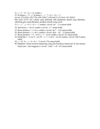 31. y = x2 – 5x + 6, y = 0; sumbu-y 
32. Di dalam x = 9 – y2, di antara x – y – 7 = 0, x = 0, y = 3 
Jawab: (27) 625π, (28) 375π, (29) 320π/7, (30) 64π/3, (31) 5π/6, (32) 369π/2 
Dari Soal 33-39, cari volume yang terbentuk oleh perputaran daerah yang diketahui, 
sekeliling garis yang diketahui, gunakan metode yang cocok. 
33. y = e-x2 , y = 0, x = 0, x = 1; sumbu-y Jawab: π(1 – 1/e) satuan kubik 
34. Satu busur y = sin 2x; sumbu-x Jawab: 1 2 
4 x satuan kubik 
35. Busur pertama y = ex sin x; sumbu-x Jawab: π(e2π – 1)/8 satuan kubik 
36. Busur pertama y = ex sin x; sumbu-y Jawab: π[(π – 1)eπ – 1] satuan kubik 
37. Busur pertama x = θ – sin θ, y = 1 – cos θ; sumbu-x Jawab: 5π2 satuan kubik 
38. Kardioida x = 2 cos θ – cos 2θ – 1, y = 2 sin θ – sin 2θ; sumbu-x Jawab: 64π/3 satuan 
kubik 
39. y = 2x2, 2x – y + 4 = 0; x = 2 Jawab: 27π satuan kubik 
40. Dapatkan volume kerucut terpancung, yang alas bawahnya berjari-jari R, alas atasnya 
berjari-jari r, dan tingginya h. Jawab: 1 
3 πh(r2 + rR + R2) satuan kubik 
