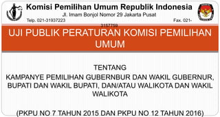 TENTANG
KAMPANYE PEMILIHAN GUBERNBUR DAN WAKIL GUBERNUR,
BUPATI DAN WAKIL BUPATI, DAN/ATAU WALIKOTA DAN WAKIL
WALIKOTA
(PKPU NO 7 TAHUN 2015 DAN PKPU NO 12 TAHUN 2016)
UJI PUBLIK PERATURAN KOMISI PEMILIHAN
UMUM
Komisi Pemilihan Umum Republik Indonesia
Jl. Imam Bonjol Nomor 29 Jakarta Pusat
Telp. 021-31937223 Fax. 021-
3157759
 