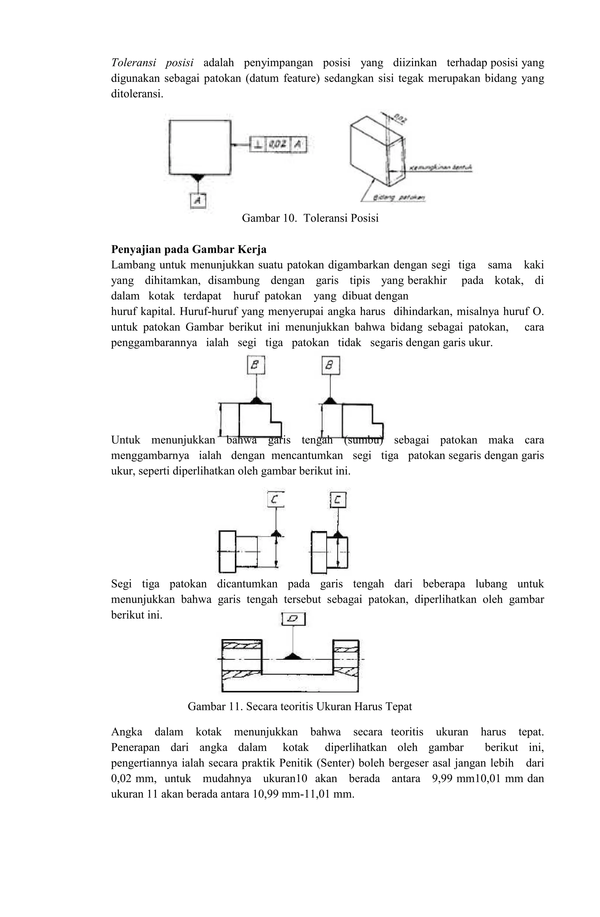 Toleransi posisi adalah penyimpangan posisi yang diizinkan terhadap posisi yang
digunakan sebagai patokan (datum feature) sedangkan sisi tegak merupakan bidang yang
ditoleransi.
Gambar 10. Toleransi Posisi
Penyajian pada Gambar Kerja
Lambang untuk menunjukkan suatu patokan digambarkan dengan segi tiga sama kaki
yang dihitamkan, disambung dengan garis tipis yang berakhir pada kotak, di
dalam kotak terdapat huruf patokan yang dibuat dengan
huruf kapital. Huruf-huruf yang menyerupai angka harus dihindarkan, misalnya huruf O.
untuk patokan Gambar berikut ini menunjukkan bahwa bidang sebagai patokan, cara
penggambarannya ialah segi tiga patokan tidak segaris dengan garis ukur.
Untuk menunjukkan bahwa garis tengah (sumbu) sebagai patokan maka cara
menggambarnya ialah dengan mencantumkan segi tiga patokan segaris dengan garis
ukur, seperti diperlihatkan oleh gambar berikut ini.
Segi tiga patokan dicantumkan pada garis tengah dari beberapa lubang untuk
menunjukkan bahwa garis tengah tersebut sebagai patokan, diperlihatkan oleh gambar
berikut ini.
Gambar 11. Secara teoritis Ukuran Harus Tepat
Angka dalam kotak menunjukkan bahwa secara teoritis ukuran harus tepat.
Penerapan dari angka dalam kotak diperlihatkan oleh gambar berikut ini,
pengertiannya ialah secara praktik Penitik (Senter) boleh bergeser asal jangan lebih dari
0,02 mm, untuk mudahnya ukuran10 akan berada antara 9,99 mm10,01 mm dan
ukuran 11 akan berada antara 10,99 mm-11,01 mm.
 