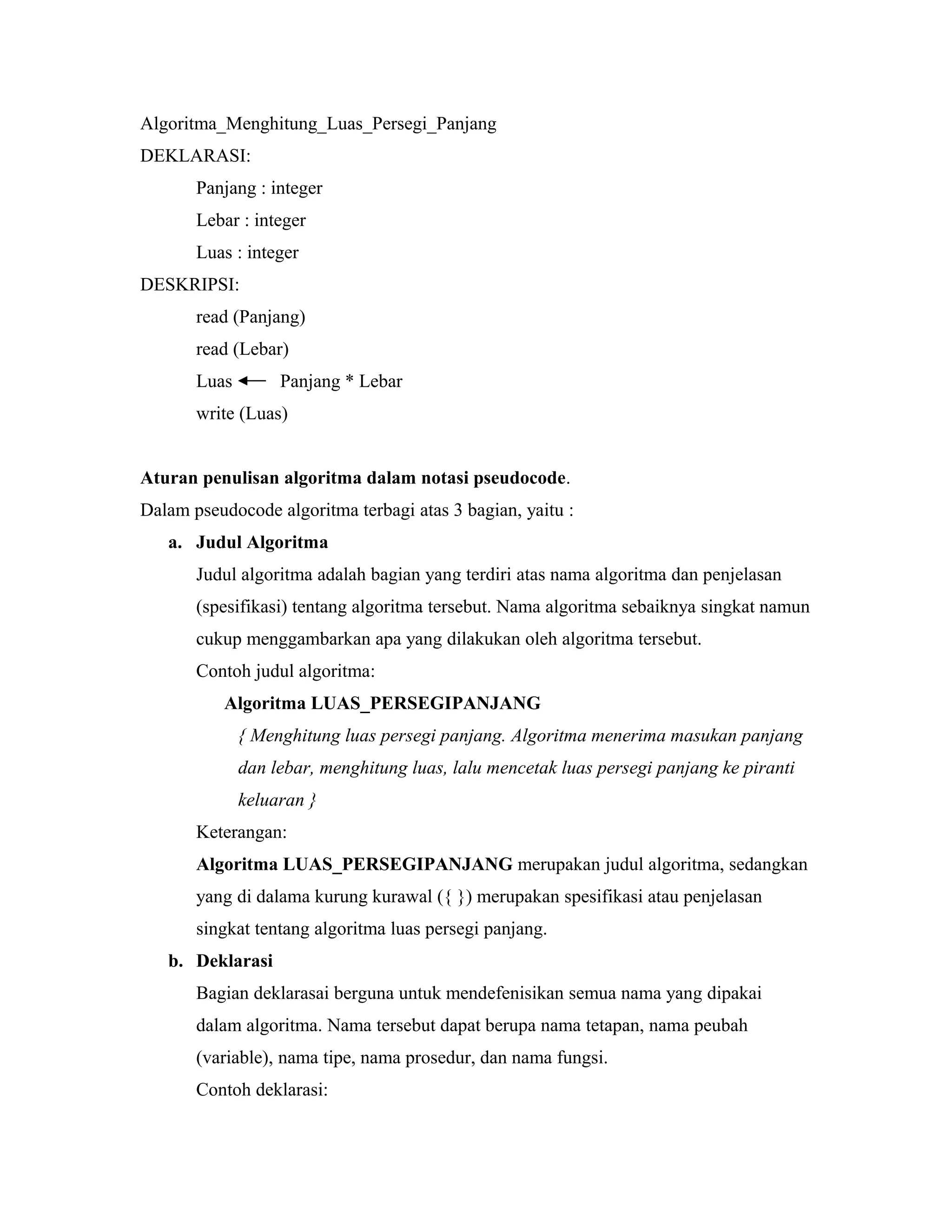 Algoritma_Menghitung_Luas_Persegi_Panjang
DEKLARASI:
Panjang : integer
Lebar : integer
Luas : integer
DESKRIPSI:
read (Panjang)
read (Lebar)
Luas Panjang * Lebar
write (Luas)
Aturan penulisan algoritma dalam notasi pseudocode.
Dalam pseudocode algoritma terbagi atas 3 bagian, yaitu :
a. Judul Algoritma
Judul algoritma adalah bagian yang terdiri atas nama algoritma dan penjelasan
(spesifikasi) tentang algoritma tersebut. Nama algoritma sebaiknya singkat namun
cukup menggambarkan apa yang dilakukan oleh algoritma tersebut.
Contoh judul algoritma:
Algoritma LUAS_PERSEGIPANJANG
{ Menghitung luas persegi panjang. Algoritma menerima masukan panjang
dan lebar, menghitung luas, lalu mencetak luas persegi panjang ke piranti
keluaran }
Keterangan:
Algoritma LUAS_PERSEGIPANJANG merupakan judul algoritma, sedangkan
yang di dalama kurung kurawal ({ }) merupakan spesifikasi atau penjelasan
singkat tentang algoritma luas persegi panjang.
b. Deklarasi
Bagian deklarasai berguna untuk mendefenisikan semua nama yang dipakai
dalam algoritma. Nama tersebut dapat berupa nama tetapan, nama peubah
(variable), nama tipe, nama prosedur, dan nama fungsi.
Contoh deklarasi:
 