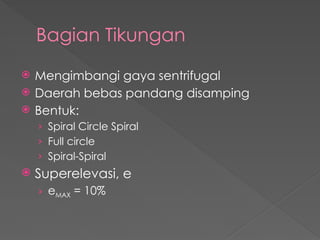 Bagian Tikungan
 Mengimbangi gaya sentrifugal
 Daerah bebas pandang disamping
 Bentuk:
› Spiral Circle Spiral
› Full circle
› Spiral-Spiral
 Superelevasi, e
› eMAX = 10%
 