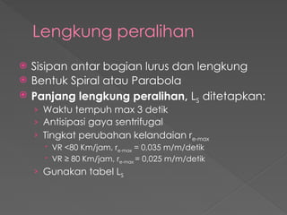 Lengkung peralihan
 Sisipan antar bagian lurus dan lengkung
 Bentuk Spiral atau Parabola
 Panjang lengkung peralihan, LS ditetapkan:
› Waktu tempuh max 3 detik
› Antisipasi gaya sentrifugal
› Tingkat perubahan kelandaian re-max
 VR <80 Km/jam, re-max = 0,035 m/m/detik
 VR ≥ 80 Km/jam, re-max = 0,025 m/m/detik
› Gunakan tabel LS
 