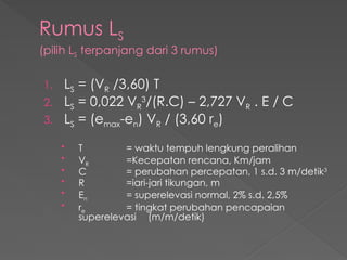Rumus LS
(pilih LS terpanjang dari 3 rumus)
1. LS = (VR /3,60) T
2. LS = 0,022 VR
3
/(R.C) – 2,727 VR . E / C
3. LS = (emax-en) VR / (3,60 re)
• T = waktu tempuh lengkung peralihan
• VR =Kecepatan rencana, Km/jam
• C = perubahan percepatan, 1 s.d. 3 m/detik3
• R =iari-jari tikungan, m
• En = superelevasi normal, 2% s.d. 2,5%
• re = tingkat perubahan pencapaian
superelevasi (m/m/detik)
 