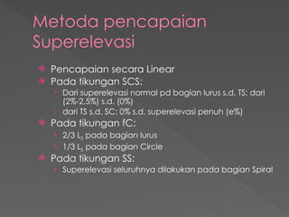 Metoda pencapaian
Superelevasi
 Pencapaian secara Linear
 Pada tikungan SCS:
› Dari superelevasi normal pd bagian lurus s.d. TS: dari
(2%-2,5%) s.d. (0%)
› dari TS s.d. SC: 0% s.d. superelevasi penuh (e%)
 Pada tikungan fC:
› 2/3 LS pada bagian lurus
› 1/3 LS pada bagian Circle
 Pada tikungan SS:
› Superelevasi seluruhnya dilakukan pada bagian Spiral
 