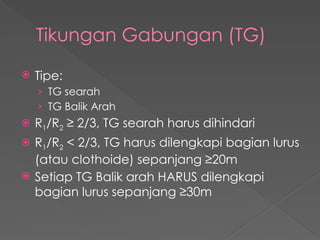 Tikungan Gabungan (TG)
 Tipe:
› TG searah
› TG Balik Arah
 R1/R2 ≥ 2/3, TG searah harus dihindari
 R1/R2 < 2/3, TG harus dilengkapi bagian lurus
(atau clothoide) sepanjang ≥20m
 Setiap TG Balik arah HARUS dilengkapi
bagian lurus sepanjang ≥30m
 