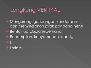 Lengkung VERTIKAL
 Mengurangi goncangan kendaraan
dan menyediakan jarak pandang henti
 Bentuk parabola sederhana
 Penampilan, kenyamanan, dan JH
 L
 Lmin =
 