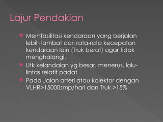 Lajur Pendakian
 Memfasilitasi kendaraan yang berjalan
lebih lambat dari rata-rata kecepatan
kendaraan lain (Truk berat) agar tidak
menghalangi.
 Utk kelandaian yg besar, menerus, lalu-
lintas relatif padat
 Pada Jalan arteri atau kolektor dengan
VLHR>15000smp/hari dan Truk >15%
 