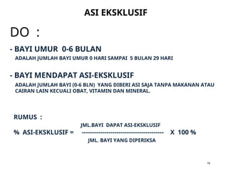 DO :
ASI EKSKLUSIF
19
ADALAH JUMLAH BAYI UMUR 0 HARI SAMPAI 5 BULAN 29 HARI
- BAYI UMUR 0-6 BULAN
- BAYI MENDAPAT ASI-EKSKLUSIF
ADALAH JUMLAH BAYI (0-6 BLN) YANG DIBERI ASI SAJA TANPA MAKANAN ATAU
CAIRAN LAIN KECUALI OBAT, VITAMIN DAN MINERAL.
RUMUS :
JML.BAYI DAPAT ASI-EKSKLUSIF
% ASI-EKSKLUSIF = ---------------------------------------- X 100 %
JML. BAYI YANG DIPERIKSA
 