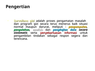 Pengertian
• Surveilans gizi
Surveilans gizi adalah proses pengamatan masalah
adalah proses pengamatan masalah
dan program gizi
dan program gizi secara terus menerus baik situasi
secara terus menerus baik situasi
normal maupun darurat, meliputi :
normal maupun darurat, meliputi : pengumpulan
pengumpulan,
,
pengolahan
pengolahan,
, analisis
analisis dan
dan pengkajian data
pengkajian data secara
secara
sistematis
sistematis serta
serta penyebarluasan informasi
penyebarluasan informasi untuk
untuk
pengambilan tindakan sebagai respon segera dan
pengambilan tindakan sebagai respon segera dan
terencana.
terencana.
 