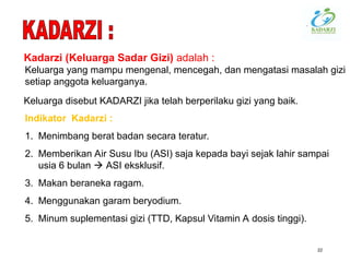 22
Indikator Kadarzi :
1. Menimbang berat badan secara teratur.
2. Memberikan Air Susu Ibu (ASI) saja kepada bayi sejak lahir sampai
usia 6 bulan  ASI eksklusif.
3. Makan beraneka ragam.
4. Menggunakan garam beryodium.
5. Minum suplementasi gizi (TTD, Kapsul Vitamin A dosis tinggi).
Kadarzi (Keluarga Sadar Gizi) adalah :
Keluarga yang mampu mengenal, mencegah, dan mengatasi masalah gizi
setiap anggota keluarganya.
Keluarga disebut KADARZI jika telah berperilaku gizi yang baik.
 