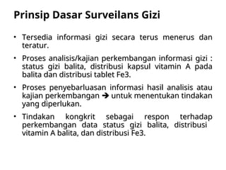 Prinsip Dasar Surveilans Gizi
• Tersedia informasi gizi secara terus menerus dan
Tersedia informasi gizi secara terus menerus dan
teratur.
teratur.
• Proses analisis/kajian perkembangan informasi gizi :
Proses analisis/kajian perkembangan informasi gizi :
status gizi balita, distribusi kapsul vitamin A pada
status gizi balita, distribusi kapsul vitamin A pada
balita dan distribusi tablet Fe3.
balita dan distribusi tablet Fe3.
• Proses penyebarluasan informasi hasil analisis atau
Proses penyebarluasan informasi hasil analisis atau
kajian perkembangan
kajian perkembangan 
 untuk menentukan tindakan
untuk menentukan tindakan
yang diperlukan.
yang diperlukan.
• Tindakan kongkrit sebagai respon terhadap
Tindakan kongkrit sebagai respon terhadap
perkembangan data status gizi balita, distribusi
perkembangan data status gizi balita, distribusi
vitamin A balita, dan distribusi Fe3.
vitamin A balita, dan distribusi Fe3.
 