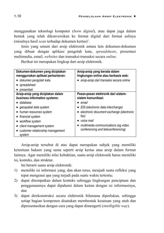 1.10 Pengelolaan Arsip Elektronik 
menggunakan teknologi komputer (born digital), atau dapat juga dalam
bentuk yang telah dikonversikan ke format digital dari format aslinya
(misalnya hasil scan terhadap dokumen kertas)‟.
Jenis yang umum dari arsip elektronik antara lain dokumen-dokumen
yang dibuat dengan aplikasi pengolah kata, spreadsheets, presentasi
multimedia, email, websites dan transaksi-transaksi secara online.
Berikut ini merupakan lingkup dari arsip elektronik.
Dokumen-dokumen yang diciptakan
menggunakan aplikasi perkantoran:
 dokumen pengolah kata
 spreadsheet
 presentasi
Arsip-arsip yang berada dalam
lingkungan online atau berbasis web:
 arsip-arsip dari transaksi secara online
Arsip-arsip yang diciptakan dalam
business information systems:
 database
 geospatial data system
 human resources system
 financial system
 workflow system
 client management system
 customer relationship management
system
Pesan-pesan elektronik dari sistem-
sistem komunikasi:
 email
 EDI (electronic data interchange)
 electronic document exchange (electronic
fax)
 voice mail
 multimedia communications (eg video
conferencing and teleconferencing)
Arsip-arsip tersebut di atas dapat merupakan subjek yang memiliki
ketentuan hukum yang sama seperti arsip kertas atau arsip dalam format
lainnya. Agar memiliki nilai kebuktian, suatu arsip elektronik harus memiliki
isi, konteks, dan struktur.
Ini berarti suatu arsip elektronik:
1) memiliki isi informasi yang, dan akan terus, menjadi suatu refleksi yang
tepat mengenai apa yang terjadi pada suatu waktu tertentu;
2) dapat ditempatkan dalam konteks sehingga lingkungan penciptaan dan
penggunaannya dapat dipahami dalam kaitan dengan isi informasinya,
dan
3) dapat direkonstruksi secara elektronik bilamana diperlukan, sehingga
setiap bagian komponen disatukan membentuk kesatuan yang utuh dan
dipresentasikan dengan cara yang dapat dimengerti (intelligible way).
 