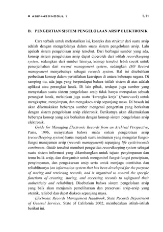  ASIP4429/MODUL 1 1.11
B. PENGERTIAN SISTEM PENGELOLAAN ARSIP ELEKTRONIK
Cara terbaik untuk melestarikan isi, konteks dan struktur dari suatu arsip
adalah dengan mengelolanya dalam suatu sistem pengelolaan arsip. Lalu
apakah sistem pengelolaan arsip tersebut. Dari berbagai sumber yang ada,
konsep sistem pengelolaan arsip dapat diperoleh dari istilah recordkeeping
system, sedangkan dari sumber lainnya, konsep tersebut lebih cocok untuk
penerjemahan dari record management system, sedangkan ISO Record
management menyebutnya sebagai records system. Hal ini disebabkan
perbedaan konsep dalam peristilahan kearsipan di antara beberapa negara. Di
samping itu, ada juga yang berpendapat bahwa istilah sistem di atas adalah
aplikasi atau perangkat lunak. Di lain pihak, terdapat juga sumber yang
menyatakan suatu sistem pengelolaan arsip tidak hanya merupakan sebuah
perangkat lunak, melainkan juga suatu „kerangka kerja‟ (framework) untuk
mengkaptur, menyimpan, dan mengakses arsip sepanjang masa. Di bawah ini
akan dikemukakan beberapa sumber mengenai pengertian yang berkaitan
dengan sistem pengelolaan arsip elektronik. Berikutnya akan dikemukakan
beberapa konsep yang ada berkaitan dengan konsep sistem pengelolaan arsip
elektronik.
Guide for Managing Electronic Records from an Archival Perspective,
Paris, 1996, menyatakan bahwa suatu sistem pengelolaan arsip
(recordkeeping system) harus menjadi suatu instrumen yang mengatur fungsi-
fungsi manajemen arsip (records management) sepanjang life cycle/records
continuum. Guide tersebut memberi pengertian recordkeeping system sebagai
suatu sistem informasi yang dikembangkan untuk tujuan penyimpanan dan
temu balik arsip, dan diorganisir untuk mengontrol fungsi-fungsi penciptaan,
penyimpanan, dan pengaksesan arsip serta untuk menjaga otentisitas dan
reliablitasnya (an information system that has been developed for the purpose
of storing and retrieving records, and is organized to control the specific
functions of creating, storing, and accessing records to safeguard their
authenticity and reliability). Disebutkan bahwa sistem pengelolaan arsip
yang baik akan menjamin pemeliharaan dan preservasi arsip-arsip yang
otentik, reliabel dan dapat diakses sepanjang masa.
Electronic Records Management Handbook, State Records Department
of General Services, State of California 2002, membedakan istilah-istilah
berikut ini.
 