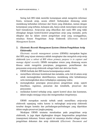  ASIP4429/MODUL 1 1.13
Sering kali BIS tidak memiliki kemampuan untuk mengelola informasi
bisnis, termasuk arsip, secara efektif. Kebanyakan dirancang untuk
mendukung kebutuhan informasi dari bisnis yang dilakukan, namun dengan
kemampuan yang terbatas, kalaupun ada, hanya untuk menyimpan arsip-arsip
hasil transaksinya. Arsip-arsip yang dihasilkan dari suatu BIS yang tidak
dilengkapi dengan kontrol-kontrol pengelolaan arsip yang memadai, perlu
dikaptur dan ke dalam sistem pengelolaan arsip yang sesungguhnya,
misalnya Sistem Pengelolaan Arsip Elektronik (Electronic Record
Management System.
2. Electronic Records Management Systems (Sistem Pengelolaan Arsip
Elektronik)
Electronic records management systems (ERMS)) merupakan bagian
dari BIS yang tujuan utamanya adalah mengkaptur dan mengelola arsip-arsip
elektronik (are a subset of BIS whose primary purpose is to capture and
manage digital records). ERMS merupakan sistem yang dirancang secara
khusus untuk mengelola penciptaan, penggunaan, pemeliharaan dan
penyusutan arsip-arsip elektronik sebagai bukti dari aktivitas bisnis.
ERMS berbeda dari BIS karena kemampuannya untuk:
a. memelihara informasi kontekstual dan metadata, serta link di antara arsip
untuk memungkinkan identifikasinya, mendukung nilai kebuktiannya
serta memungkinkan akses terhadapnya sepanjang waktu;
b. memungkinkan penerapan proses-proses pengelolaan arsip, seperti
klasifikasi, registrasi, pencarian dan temubalik, preservasi dan
penyusutan;
c. melakukan kontrol terhadap arsip, seperti kontrol akses dan keamanan,
dalam rangka menjaga isinya dan mengamankan integritasnya.
ERMS merupakan metode terbaik untuk memelihara arsip-arsip
elektronik sepanjang waktu karena ia melengkapi arsip-arsip elektronik
tersebut dengan konteks dan perlindungan-perlindungan yang diperlukan
dalam rangka preservasi jangka panjang.
Meskipun ERMS terutama menekankan pada pengelolaan arsip
elektronik, ia juga dapat digabungkan dengan fungsionalitas pengelolaan
(manajemen) dokumen. Sistem seperti ini umumnya disebut sebagai sistem
pengelolaan dokumen dan arsip elektronik (Electronic Document and
 