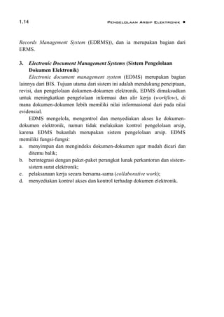 1.14 Pengelolaan Arsip Elektronik 
Records Management System (EDRMS)), dan ia merupakan bagian dari
ERMS.
3. Electronic Document Management Systems (Sistem Pengelolaan
Dokumen Elektronik)
Electronic document management system (EDMS) merupakan bagian
lainnya dari BIS. Tujuan utama dari sistem ini adalah mendukung penciptaan,
revisi, dan pengelolaan dokumen-dokumen elektronik. EDMS dimaksudkan
untuk meningkatkan pengelolaan informasi dan alir kerja (workflow), di
mana dokumen-dokumen lebih memiliki nilai informasional dari pada nilai
evidensial.
EDMS mengelola, mengontrol dan menyediakan akses ke dokumen-
dokumen elektronik, namun tidak melakukan kontrol pengelolaan arsip,
karena EDMS bukanlah merupakan sistem pengelolaan arsip. EDMS
memiliki fungsi-fungsi:
a. menyimpan dan mengindeks dokumen-dokumen agar mudah dicari dan
ditemu balik;
b. berintegrasi dengan paket-paket perangkat lunak perkantoran dan sistem-
sistem surat elektronik;
c. pelaksanaan kerja secara bersama-sama (collaborative work);
d. menyediakan kontrol akses dan kontrol terhadap dokumen elektronik.
 