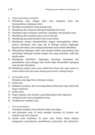 1.18 Pengelolaan Arsip Elektronik 
a. Tujuan penciptaan metadata
1) Melindungi arsip sebagai bukti serta menjamin akses dan
ketergunaannya sepanjang waktu.
2) Membantu pemahaman orang tentang arsip.
3) Mendukung dan menjamin nilai guna kebuktian dari arsip.
4) Membantu upaya menjamin otentisitas, keandalan, dan keutuhan arsip.
5) Mendukung dan mengelola akses, privasi dan hak.
6) Mendukung penemuan kembali arsip secara efisien.
7) Mendukung strategi interoperabilitas dengan memungkinkan dilaku-
kannya penciptaan arsip yang sah di berbagai macam lingkungan
kegiatan dan teknis serta menjaga keberadaan arsip selama dibutuhkan.
8) Menyediakan hubungan antara arsip dengan konteks penciptaannya dan
memelihara hubungan tersebut dengan cara yang terstruktur, andal dan
penuh makna.
9) Mendukung identifikasi lingkungan teknologis penciptaan dan
pemeliharaan arsip sehingga arsip otentik dapat direproduksi sepanjang
arsip tersebut dibutuhkan.
10) Mendukung migrasi arsip secara efektif dan efisien dari suatu sistem ke
sistem lainnya atau dari suatu strategi preservasi ke strategi lainnya.
b. Isi metadata arsip
Metadata arsip dapat berisi informasi tentang:
1) profil arsip;
2) kebijakan, peraturan, dan wewenang dalam pelaksanaan tugas pokok dan
fungsi organisasi;
3) pelaku arsip;
4) fungsi, kegiatan, dan transaksi yang dilaksanakan oleh organisasi;
5) manajemen dan sistem pengelolaan arsip;
6) metadata dari metadata arsip.
c. Proses penciptaan
Penciptaan metadata arsip dilakukan dalam dua tahap:
1) saat penciptaan arsip, di mana metadata merekam isi, konteks, dan
struktur arsip asli (original);
2) setelah arsip diciptakan, di mana arsip berada dalam tahapan
penggunaan, penyimpanan, pemeliharaan, penyusutan, dan pelestarian.
 
