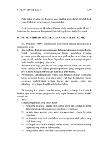  ASIP4429/MODUL 1 1.19
Pada masa tersebut isi, konteks, dan struktur arsip dapat berubah baik
yang dilakukan secara sengaja maupun tidak.
Penjelasan mengenai Metadata dibahas lebih mendalam pada Modul 5
Metadata dan Ketentuan Fungsional Sistem Pengelolaan Arsip Elektronik.
B. PRINSIP-PRINSIP PENGELOLAAN ARSIP ELEKTRONIK
ISO Standard 15489-1 memberikan tiga prinsip berikut dalam program
manajemen arsip.
1. Arsip dibuat, diterima dan digunakan dalam pelaksanaan aktivitas bisnis.
Untuk mendukung keberlangsungan bisnis, kepatuhan terhadap
peraturan yang ada, organisasi harus menciptakan dan memelihara arsip
yang otentik, reliabel dan dapat digunakan, serta melindungi integritas
arsip tersebut sepanjang diperlukan.
2. Aturan-aturan bagi penciptaan dan pengkapturan arsip dan metadata
harus dipadukan ke dalam prosedur-prosedur yang mengatur semua
proses bisnis yang membutuhkan bukti bagi aktivitasnya.
3. Perencanaan keberlangsungan bisnis dan langkah-langkah kontigensi
harus menjamin bahwa arsip-arsip yang vital bagi berjalannya fungsi
organisasi diidentifikasi sebagai bagian dari analisis risiko dan
dilindungi serta dapat dipulihkan bila diperlukan.
Di samping itu, standar tersebut mensyaratkan beberapa karakteristik
berikut agar suatu sistem pengelolaan arsip dapat beroperasi secara efektif
dan efisien.
a. Andal
Sistem pengelolaan arsip harus dapat:
1) menjaring (capture) secara rutin semua arsip dari seluruh kegiatan
dalam rangka pelaksanaan tugas dan fungsi organisasi;
2) menata arsip dengan cara yang mencerminkan proses kegiatan
organisasi;
3) melindungi arsip dari perubahan atau penyusutan oleh pihak yang
tidak berwenang;
4) berfungsi secara rutin sebagai sumber utama dari informasi tentang
kegiatan yang terekam dalam arsip;
5) menyediakan akses terhadap semua arsip berikut metadatanya.
 