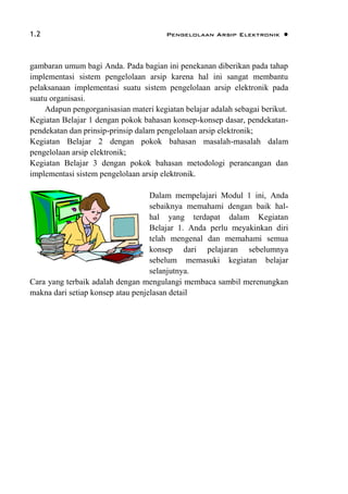 1.2 Pengelolaan Arsip Elektronik 
gambaran umum bagi Anda. Pada bagian ini penekanan diberikan pada tahap
implementasi sistem pengelolaan arsip karena hal ini sangat membantu
pelaksanaan implementasi suatu sistem pengelolaan arsip elektronik pada
suatu organisasi.
Adapun pengorganisasian materi kegiatan belajar adalah sebagai berikut.
Kegiatan Belajar 1 dengan pokok bahasan konsep-konsep dasar, pendekatan-
pendekatan dan prinsip-prinsip dalam pengelolaan arsip elektronik;
Kegiatan Belajar 2 dengan pokok bahasan masalah-masalah dalam
pengelolaan arsip elektronik;
Kegiatan Belajar 3 dengan pokok bahasan metodologi perancangan dan
implementasi sistem pengelolaan arsip elektronik.
Dalam mempelajari Modul 1 ini, Anda
sebaiknya memahami dengan baik hal-
hal yang terdapat dalam Kegiatan
Belajar 1. Anda perlu meyakinkan diri
telah mengenal dan memahami semua
konsep dari pelajaran sebelumnya
sebelum memasuki kegiatan belajar
selanjutnya.
Cara yang terbaik adalah dengan mengulangi membaca sambil merenungkan
makna dari setiap konsep atau penjelasan detail
 