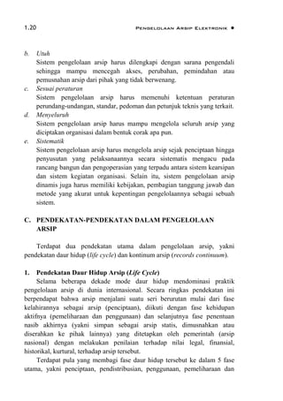 1.20 Pengelolaan Arsip Elektronik 
b. Utuh
Sistem pengelolaan arsip harus dilengkapi dengan sarana pengendali
sehingga mampu mencegah akses, perubahan, pemindahan atau
pemusnahan arsip dari pihak yang tidak berwenang.
c. Sesuai peraturan
Sistem pengelolaan arsip harus memenuhi ketentuan peraturan
perundang-undangan, standar, pedoman dan petunjuk teknis yang terkait.
d. Menyeluruh
Sistem pengelolaan arsip harus mampu mengelola seluruh arsip yang
diciptakan organisasi dalam bentuk corak apa pun.
e. Sistematik
Sistem pengelolaan arsip harus mengelola arsip sejak penciptaan hingga
penyusutan yang pelaksanaannya secara sistematis mengacu pada
rancang bangun dan pengoperasian yang terpadu antara sistem kearsipan
dan sistem kegiatan organisasi. Selain itu, sistem pengelolaan arsip
dinamis juga harus memiliki kebijakan, pembagian tanggung jawab dan
metode yang akurat untuk kepentingan pengelolaannya sebagai sebuah
sistem.
C. PENDEKATAN-PENDEKATAN DALAM PENGELOLAAN
ARSIP
Terdapat dua pendekatan utama dalam pengelolaan arsip, yakni
pendekatan daur hidup (life cycle) dan kontinum arsip (records continuum).
1. Pendekatan Daur Hidup Arsip (Life Cycle)
Selama beberapa dekade mode daur hidup mendominasi praktik
pengelolaan arsip di dunia internasional. Secara ringkas pendekatan ini
berpendapat bahwa arsip menjalani suatu seri berurutan mulai dari fase
kelahirannya sebagai arsip (penciptaan), diikuti dengan fase kehidupan
aktifnya (pemeliharaan dan penggunaan) dan selanjutnya fase penentuan
nasib akhirnya (yakni simpan sebagai arsip statis, dimusnahkan atau
diserahkan ke pihak lainnya) yang ditetapkan oleh pemerintah (arsip
nasional) dengan melakukan penilaian terhadap nilai legal, finansial,
historikal, kurtural, terhadap arsip tersebut.
Terdapat pula yang membagi fase daur hidup tersebut ke dalam 5 fase
utama, yakni penciptaan, pendistribusian, penggunaan, pemeliharaan dan
 