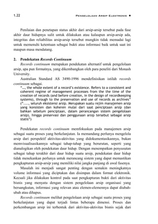 1.22 Pengelolaan Arsip Elektronik 
Penilaian dan penetapan status akhir dari arsip-arsip tersebut pada fase
akhir daur hidupnya sulit untuk dilakukan atau kalaupun arsip-arsip ada,
integritas dan reliabilitas arsip-arsip tersebut mungkin tidak memadai lagi
untuk memenuhi ketentuan sebagai bukti atau informasi baik untuk saat ini
maupun masa mendatang.
2. Pendekatan Records Continuum
Records continuum merupakan pendekatan alternatif untuk pengelolaan
arsip, apa pun formatnya, yang dikembangkan oleh para peneliti dari Monash
University.
Australian Standard AS 3490-1996 mendefinisikan istilah records
continuum sebagai.
“…, the whole extent of a record’s existence. Refers to a consistent and
coherent regime of management processes from the the time of the
creation of records (and before creation, in the design of recordkeeping
systems), through to the preservation and use of records as archives”
(“...., seluruh eksistensi arsip. Merupakan suatu rejim manajemen arsip
yang konsisten dan koheren mulai dari saat penciptaan arsip (dan
bahkan sebelum penciptaan, dalam perancangan sistem pengelolaan
arsip), hingga preservasi dan penggunaan arsip tersebut sebagai arsip
statis”)
Pendekatan records continuum memfokuskan pada manajemen arsip
sebagai suatu proses yang berkelanjutan. Ia memandang perlunya mengelola
arsip dari perspektif aktivitas-aktivitas yang didokumentasikannya, bukan
memvisualisasikannya sebagai tahap-tahap yang berurutan, seperti yang
dianalogikan oleh pendekatan daur hidup. Dengan menempatkan penyusutan
sebagai tahap terakhir dari daur hidup suatu arsip, pendekatan daur hidup
tidak menekankan perlunya untuk merancang sistem yang dapat memastikan
pengkapturan arsip-arsip yang memiliki nilai jangka panjang di awal fasenya.
Masalah ini menjadi sangat penting dengan semakin meningkatnya
volume informasi yang diciptakan dan disimpan dalam format elektronik.
Kecuali jika dilakukan kontrol pada saat pengkapturan bukti dari aktivitas
bisnis yang menyatu dengan sistem pengelolaan arsip organisasi yang
bersangkutan, informasi yang relevan atau elemen-elemennya dapat diubah-
ubah atau dihapus.
Records continuum melihat pengelolaan arsip sebagai suatu proses yang
berkelanjutan yang dapat terjadi lintas beberapa dimensi. Proses dan
perkembangan arsip ini terbentuk dari aktivitas-aktivitas bisnis sejak dari
 