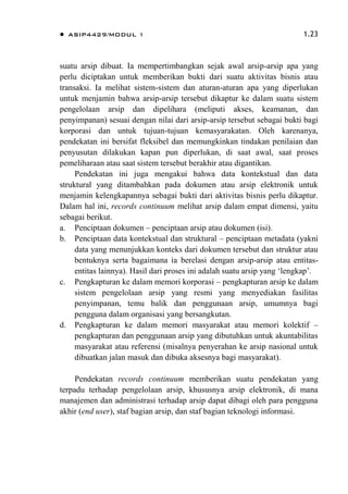  ASIP4429/MODUL 1 1.23
suatu arsip dibuat. Ia mempertimbangkan sejak awal arsip-arsip apa yang
perlu diciptakan untuk memberikan bukti dari suatu aktivitas bisnis atau
transaksi. Ia melihat sistem-sistem dan aturan-aturan apa yang diperlukan
untuk menjamin bahwa arsip-arsip tersebut dikaptur ke dalam suatu sistem
pengelolaan arsip dan dipelihara (meliputi akses, keamanan, dan
penyimpanan) sesuai dengan nilai dari arsip-arsip tersebut sebagai bukti bagi
korporasi dan untuk tujuan-tujuan kemasyarakatan. Oleh karenanya,
pendekatan ini bersifat fleksibel dan memungkinkan tindakan penilaian dan
penyusutan dilakukan kapan pun diperlukan, di saat awal, saat proses
pemeliharaan atau saat sistem tersebut berakhir atau digantikan.
Pendekatan ini juga mengakui bahwa data kontekstual dan data
struktural yang ditambahkan pada dokumen atau arsip elektronik untuk
menjamin kelengkapannya sebagai bukti dari aktivitas bisnis perlu dikaptur.
Dalam hal ini, records continuum melihat arsip dalam empat dimensi, yaitu
sebagai berikut.
a. Penciptaan dokumen – penciptaan arsip atau dokumen (isi).
b. Penciptaan data kontekstual dan struktural – penciptaan metadata (yakni
data yang menunjukkan konteks dari dokumen tersebut dan struktur atau
bentuknya serta bagaimana ia berelasi dengan arsip-arsip atau entitas-
entitas lainnya). Hasil dari proses ini adalah suatu arsip yang „lengkap‟.
c. Pengkapturan ke dalam memori korporasi – pengkapturan arsip ke dalam
sistem pengelolaan arsip yang resmi yang menyediakan fasilitas
penyimpanan, temu balik dan penggunaan arsip, umumnya bagi
pengguna dalam organisasi yang bersangkutan.
d. Pengkapturan ke dalam memori masyarakat atau memori kolektif –
pengkapturan dan penggunaan arsip yang dibutuhkan untuk akuntabilitas
masyarakat atau referensi (misalnya penyerahan ke arsip nasional untuk
dibuatkan jalan masuk dan dibuka aksesnya bagi masyarakat).
Pendekatan records continuum memberikan suatu pendekatan yang
terpadu terhadap pengelolaan arsip, khususnya arsip elektronik, di mana
manajemen dan administrasi terhadap arsip dapat dibagi oleh para pengguna
akhir (end user), staf bagian arsip, dan staf bagian teknologi informasi.
 