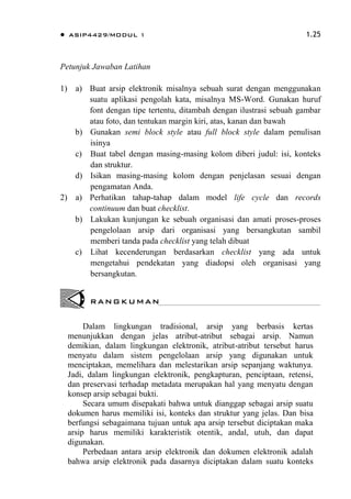  ASIP4429/MODUL 1 1.25
Petunjuk Jawaban Latihan
1) a) Buat arsip elektronik misalnya sebuah surat dengan menggunakan
suatu aplikasi pengolah kata, misalnya MS-Word. Gunakan huruf
font dengan tipe tertentu, ditambah dengan ilustrasi sebuah gambar
atau foto, dan tentukan margin kiri, atas, kanan dan bawah
b) Gunakan semi block style atau full block style dalam penulisan
isinya
c) Buat tabel dengan masing-masing kolom diberi judul: isi, konteks
dan struktur.
d) Isikan masing-masing kolom dengan penjelasan sesuai dengan
pengamatan Anda.
2) a) Perhatikan tahap-tahap dalam model life cycle dan records
continuum dan buat checklist.
b) Lakukan kunjungan ke sebuah organisasi dan amati proses-proses
pengelolaan arsip dari organisasi yang bersangkutan sambil
memberi tanda pada checklist yang telah dibuat
c) Lihat kecenderungan berdasarkan checklist yang ada untuk
mengetahui pendekatan yang diadopsi oleh organisasi yang
bersangkutan.
Dalam lingkungan tradisional, arsip yang berbasis kertas
menunjukkan dengan jelas atribut-atribut sebagai arsip. Namun
demikian, dalam lingkungan elektronik, atribut-atribut tersebut harus
menyatu dalam sistem pengelolaan arsip yang digunakan untuk
menciptakan, memelihara dan melestarikan arsip sepanjang waktunya.
Jadi, dalam lingkungan elektronik, pengkapturan, penciptaan, retensi,
dan preservasi terhadap metadata merupakan hal yang menyatu dengan
konsep arsip sebagai bukti.
Secara umum disepakati bahwa untuk dianggap sebagai arsip suatu
dokumen harus memiliki isi, konteks dan struktur yang jelas. Dan bisa
berfungsi sebagaimana tujuan untuk apa arsip tersebut diciptakan maka
arsip harus memiliki karakteristik otentik, andal, utuh, dan dapat
digunakan.
Perbedaan antara arsip elektronik dan dokumen elektronik adalah
bahwa arsip elektronik pada dasarnya diciptakan dalam suatu konteks
RANGKUMAN
 