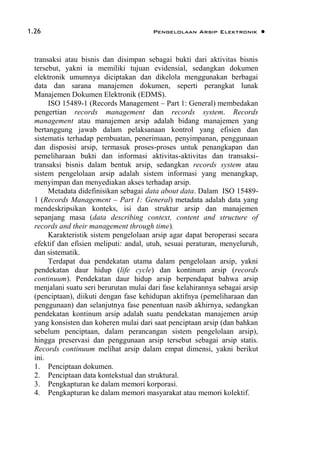 1.26 Pengelolaan Arsip Elektronik 
transaksi atau bisnis dan disimpan sebagai bukti dari aktivitas bisnis
tersebut, yakni ia memiliki tujuan evidensial, sedangkan dokumen
elektronik umumnya diciptakan dan dikelola menggunakan berbagai
data dan sarana manajemen dokumen, seperti perangkat lunak
Manajemen Dokumen Elektronik (EDMS).
ISO 15489-1 (Records Management – Part 1: General) membedakan
pengertian records management dan records system. Records
management atau manajemen arsip adalah bidang manajemen yang
bertanggung jawab dalam pelaksanaan kontrol yang efisien dan
sistematis terhadap pembuatan, penerimaan, penyimpanan, penggunaan
dan disposisi arsip, termasuk proses-proses untuk penangkapan dan
pemeliharaan bukti dan informasi aktivitas-aktivitas dan transaksi-
transaksi bisnis dalam bentuk arsip, sedangkan records system atau
sistem pengelolaan arsip adalah sistem informasi yang menangkap,
menyimpan dan menyediakan akses terhadap arsip.
Metadata didefinisikan sebagai data about data. Dalam ISO 15489-
1 (Records Management – Part 1: General) metadata adalah data yang
mendeskripsikan konteks, isi dan struktur arsip dan manajemen
sepanjang masa (data describing context, content and structure of
records and their management through time).
Karakteristik sistem pengelolaan arsip agar dapat beroperasi secara
efektif dan efisien meliputi: andal, utuh, sesuai peraturan, menyeluruh,
dan sistematik.
Terdapat dua pendekatan utama dalam pengelolaan arsip, yakni
pendekatan daur hidup (life cycle) dan kontinum arsip (records
continuum). Pendekatan daur hidup arsip berpendapat bahwa arsip
menjalani suatu seri berurutan mulai dari fase kelahirannya sebagai arsip
(penciptaan), diikuti dengan fase kehidupan aktifnya (pemeliharaan dan
penggunaan) dan selanjutnya fase penentuan nasib akhirnya, sedangkan
pendekatan kontinum arsip adalah suatu pendekatan manajemen arsip
yang konsisten dan koheren mulai dari saat penciptaan arsip (dan bahkan
sebelum penciptaan, dalam perancangan sistem pengelolaan arsip),
hingga preservasi dan penggunaan arsip tersebut sebagai arsip statis.
Records continuum melihat arsip dalam empat dimensi, yakni berikut
ini.
1. Penciptaan dokumen.
2. Penciptaan data kontekstual dan struktural.
3. Pengkapturan ke dalam memori korporasi.
4. Pengkapturan ke dalam memori masyarakat atau memori kolektif.
 