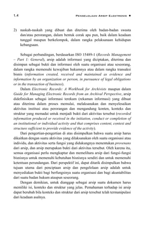 1.4 Pengelolaan Arsip Elektronik 
2) naskah-naskah yang dibuat dan diterima oleh badan-badan swasta
dan/atau perorangan, dalam bentuk corak apa pun, baik dalam keadaan
tunggal maupun berkelompok, dalam rangka pelaksanaan kehidupan
kebangsaan.
Sebagai perbandingan, berdasarkan ISO 15489-1 (Records Management
– Part 1: General), arsip adalah informasi yang diciptakan, diterima dan
disimpan sebagai bukti dan informasi oleh suatu organisasi atau seseorang,
dalam rangka memenuhi kewajiban hukumnya atau dalam rangka transaksi
bisnis (information created, received and maintained as evidence and
information by an organization or person, in pursuance of legal obligations
or in the transaction of business).
Dalam Electronic Records: A Workbook for Archivists maupun dalam
Guide for Managing Electronic Records from an Archival Perspective, arsip
didefinisikan sebagai informasi terekam (rekaman informasi) yang dibuat
atau diterima dalam proses memulai, melaksanakan dan menyelesaikan
aktivitas institusi atau perorangan dan mengandung konten, konteks dan
struktur yang memadai untuk menjadi bukti dari aktivitas tersebut (recorded
information produced or received in the initiation, conduct or completion of
an institutional or individual activity and that comprises content, context and
structure sufficient to provide evidence of the activity).
Dari pengertian-pengertian di atas disimpulkan bahwa suatu arsip harus
dikaitkan dengan suatu aktivitas yang dilaksanakan oleh suatu organisasi atau
individu, dan aktivitas serta fungsi yang didukungnya menentukan provenans
dari arsip, dan arsip merupakan bukti dari aktivitas tersebut. Oleh karena itu,
semua organisasi perlu mengkaptur dan memelihara arsip dari fungsi-fungsi
bisnisnya untuk memenuhi kebutuhan bisnisnya sendiri dan untuk memenuhi
ketentuan perundangan. Dari perspektif ini, dapat ditarik disimpulkan bahwa
tujuan utama dari penciptaan arsip dan pengelolaan arsip adalah untuk
menyediakan bukti bagi berfungsinya suatu organisasi dan bagi akuntabilitas
dari suatu badan hukum ataupun seseorang.
Dengan demikian, untuk dianggap sebagai arsip suatu dokumen harus
memiliki isi, konteks dan struktur yang jelas. Pemahaman terhadap isi arsip
dapat berubah bila konteks dan struktur dari arsip tersebut telah termanipulasi
dari keadaan asalnya.
 
