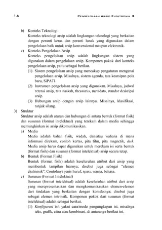 1.6 Pengelolaan Arsip Elektronik 
b) Konteks Teknologi
Konteks teknologi arsip adalah lingkungan teknologi yang berkaitan
dengan peranti keras dan peranti lunak yang digunakan dalam
pengelolaan baik untuk arsip konvensional maupun elektronik.
c) Konteks Pengelolaan Arsip
Konteks pengelolaan arsip adalah lingkungan sistem yang
digunakan dalam pengelolaan arsip. Komponen pokok dari konteks
pengelolaan arsip, yaitu sebagai berikut.
(1) Sistem pengelolaan arsip yang mencakup pengaturan mengenai
pengelolaan arsip. Misalnya, sistem agenda, tata kearsipan pola
baru, SiPATI.
(2) Instrumen pengelolaan arsip yang digunakan. Misalnya, jadwal
retensi arsip, tata naskah, thesaurus, metadata, standar deskripsi
arsip.
(3) Hubungan arsip dengan arsip lainnya. Misalnya, klasifikasi,
tunjuk silang.
3) Struktur
Struktur arsip adalah aturan dan hubungan di antara bentuk (format fisik)
dan susunan (format intelektual) yang terekam dalam media sehingga
memungkinkan isi arsip dikomunikasikan.
a) Media
Media adalah bahan fisik, wadah, dan/atau wahana di mana
informasi direkam, contoh kertas, pita film, pita magnetik, disk.
Media arsip harus dapat digunakan untuk merekam isi serta bentuk
(format fisik) dan susunan (format intelektual) arsip secara tetap.
b) Bentuk (Format Fisik)
Bentuk (format fisik) adalah keseluruhan atribut dari arsip yang
membentuk tampilan luarnya; disebut juga sebagai “elemen
ekstrinsik”. Contohnya jenis huruf, spasi, warna, bahasa.
c) Susunan (Format Intelektual)
Susunan (format intelektual) adalah keseluruhan atribut dari arsip
yang merepresentasikan dan mengkomunikasikan elemen-elemen
dari tindakan yang berkaitan dengan konteksnya; disebut juga
sebagai elemen intrinsik. Komponen pokok dari susunan (format
intelektual) adalah sebagai berikut.
(1) Konfigurasi isi, yakni cara/mode pengungkapan isi, misalnya
teks, grafik, citra atau kombinasi, di antaranya berikut ini.
 