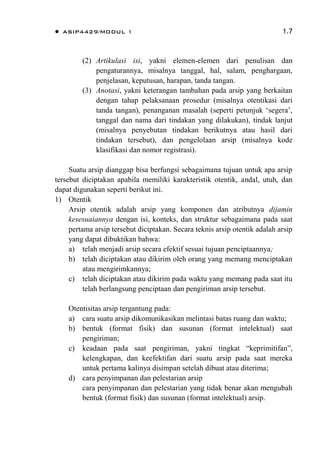  ASIP4429/MODUL 1 1.7
(2) Artikulasi isi, yakni elemen-elemen dari penulisan dan
pengaturannya, misalnya tanggal, hal, salam, penghargaan,
penjelasan, keputusan, harapan, tanda tangan.
(3) Anotasi, yakni keterangan tambahan pada arsip yang berkaitan
dengan tahap pelaksanaan prosedur (misalnya otentikasi dari
tanda tangan), penanganan masalah (seperti petunjuk „segera‟,
tanggal dan nama dari tindakan yang dilakukan), tindak lanjut
(misalnya penyebutan tindakan berikutnya atau hasil dari
tindakan tersebut), dan pengelolaan arsip (misalnya kode
klasifikasi dan nomor registrasi).
Suatu arsip dianggap bisa berfungsi sebagaimana tujuan untuk apa arsip
tersebut diciptakan apabila memiliki karakteristik otentik, andal, utuh, dan
dapat digunakan seperti berikut ini.
1) Otentik
Arsip otentik adalah arsip yang komponen dan atributnya dijamin
kesesuaiannya dengan isi, konteks, dan struktur sebagaimana pada saat
pertama arsip tersebut diciptakan. Secara teknis arsip otentik adalah arsip
yang dapat dibuktikan bahwa:
a) telah menjadi arsip secara efektif sesuai tujuan penciptaannya;
b) telah diciptakan atau dikirim oleh orang yang memang menciptakan
atau mengirimkannya;
c) telah diciptakan atau dikirim pada waktu yang memang pada saat itu
telah berlangsung penciptaan dan pengiriman arsip tersebut.
Otentisitas arsip tergantung pada:
a) cara suatu arsip dikomunikasikan melintasi batas ruang dan waktu;
b) bentuk (format fisik) dan susunan (format intelektual) saat
pengiriman;
c) keadaan pada saat pengiriman, yakni tingkat “keprimitifan”,
kelengkapan, dan keefektifan dari suatu arsip pada saat mereka
untuk pertama kalinya disimpan setelah dibuat atau diterima;
d) cara penyimpanan dan pelestarian arsip
cara penyimpanan dan pelestarian yang tidak benar akan mengubah
bentuk (format fisik) dan susunan (format intelektual) arsip.
 