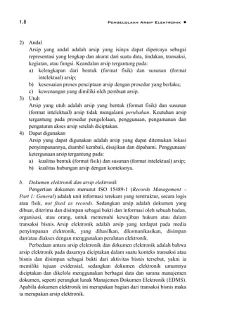 1.8 Pengelolaan Arsip Elektronik 
2) Andal
Arsip yang andal adalah arsip yang isinya dapat dipercaya sebagai
representasi yang lengkap dan akurat dari suatu data, tindakan, transaksi,
kegiatan, atau fungsi. Keandalan arsip tergantung pada:
a) kelengkapan dari bentuk (format fisik) dan susunan (format
intelektual) arsip;
b) kesesuaian proses penciptaan arsip dengan prosedur yang berlaku;
c) kewenangan yang dimiliki oleh pembuat arsip.
3) Utuh
Arsip yang utuh adalah arsip yang bentuk (format fisik) dan susunan
(format intelektual) arsip tidak mengalami perubahan. Keutuhan arsip
tergantung pada prosedur pengelolaan, penggunaan, pengamanan dan
pengaturan akses arsip setelah diciptakan.
4) Dapat digunakan
Arsip yang dapat digunakan adalah arsip yang dapat ditemukan lokasi
penyimpanannya, diambil kembali, disajikan dan dipahami. Penggunaan/
ketergunaan arsip tergantung pada:
a) kualitas bentuk (format fisik) dan susunan (format intelektual) arsip;
b) kualitas hubungan arsip dengan konteksnya.
b. Dokumen elektronik dan arsip elektronik
Pengertian dokumen menurut ISO 15489-1 (Records Management –
Part 1: General) adalah unit informasi terekam yang terstruktur, secara logis
atau fisik, not fixed as records. Sedangkan arsip adalah dokumen yang
dibuat, diterima dan disimpan sebagai bukti dan informasi oleh sebuah badan,
organisasi, atau orang, untuk memenuhi kewajiban hukum atau dalam
transaksi bisnis. Arsip elektronik adalah arsip yang terdapat pada media
penyimpanan elektronik, yang dihasilkan, dikomunikasikan, disimpan
dan/atau diakses dengan menggunakan peralatan elektronik.
Perbedaan antara arsip elektronik dan dokumen elektronik adalah bahwa
arsip elektronik pada dasarnya diciptakan dalam suatu konteks transaksi atau
bisnis dan disimpan sebagai bukti dari aktivitas bisnis tersebut, yakni ia
memiliki tujuan evidensial, sedangkan dokumen elektronik umumnya
diciptakan dan dikelola menggunakan berbagai data dan sarana manajemen
dokumen, seperti perangkat lunak Manajemen Dokumen Elektronik (EDMS).
Apabila dokumen elektronik ini merupakan bagian dari transaksi bisnis maka
ia merupakan arsip elektronik.
 