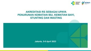 AKREDITASI RS SEBAGAI UPAYA
PENURUNAN KEMATIAN IBU, KEMATIAN BAYI,
STUNTING DAN WASTING
Jakarta, 5-6 April 2023
 