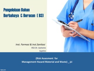 Pengelolaan Bahan 
Berbahaya & Beracun ( B3) 
Inst. Farmasi & Inst.Sanitasi 
RSU Dr. Soetomo 
Sujatno 
(Risk Assesment for 
Management Hazard Material and Waste) _ jci 
 