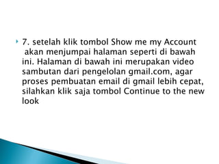    7. setelah klik tombol Show me my Account
     akan menjumpai halaman seperti di bawah
    ini. Halaman di bawah ini merupakan video
    sambutan dari pengelolan gmail.com, agar
    proses pembuatan email di gmail lebih cepat,
    silahkan klik saja tombol Continue to the new
    look
 