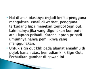    Hal di atas biasanya terjadi ketika pengguna
    mengakses  email di warnet, pengguna
    terkadang lupa menekan tombol Sign out.
    Lain halnya jika yang digunakan komputer
    atau laptop pribadi. Karena laptop pribadi
    umumnya hanya pemiliknya yang
    menggunakan.
   Untuk sign out klik pada alamat emailmu di
    pojok kanan atas, kemudian klik Sign Out.
    Perhatikan gambar di bawah ini
 