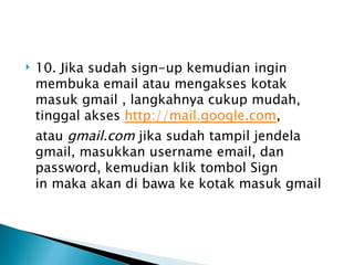    10. Jika sudah sign-up kemudian ingin
    membuka email atau mengakses kotak
    masuk gmail , langkahnya cukup mudah,
    tinggal akses http://mail.google.com,
    atau gmail.com jika sudah tampil jendela
    gmail, masukkan username email, dan
    password, kemudian klik tombol Sign
    in maka akan di bawa ke kotak masuk gmail
 