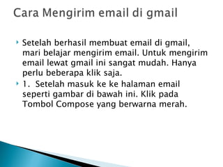    Setelah berhasil membuat email di gmail,
    mari belajar mengirim email. Untuk mengirim
    email lewat gmail ini sangat mudah. Hanya
    perlu beberapa klik saja.
   1.  Setelah masuk ke ke halaman email
    seperti gambar di bawah ini. Klik pada
    Tombol Compose yang berwarna merah.
 