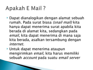    Dapat dianalogikan dengan alamat sebuah
    rumah. Pada surat biasa (snail mail) kita
    hanya dapat menerima surat apabila kita
    berada di alamat kita, sedangkan pada
    email, kita dapat menerima di mana saja
    kita berada, asalkan tersambung dengan
    internet.
   Untuk dapat menerima ataupun
    mengirimkan email, kita harus memiliki
    sebuah account pada suatu email server
 