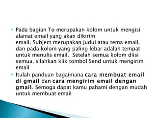    Pada bagian To merupakan kolom untuk mengisi
    alamat email yang akan dikirim
    email. Subject merupakan judul atau tema email,
    dan pada kolom yang paling lebar adalah tempat
    untuk menulis email.  Setelah semua kolom diisi
    semua, silahkan klik tombol Send untuk mengirim
    email
   Itulah panduan bagaimana cara membuat email
    di gmail dan cara mengirim email dengan
    gmail. Semoga dapat kamu pahami dengan mudah
    untuk membuat email
 
