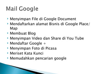    Menyimpan File di Google Document
   Mendaftarkan alamat Bisnis di Google Place/
    Map
   Membuat Blog
   Menyimpan Video dan Share di You Tube
   Mendaftar Google +
   Menyimpan Foto di Picasa
   Meriset Kata Kunci
   Memudahkan pencarian google
 