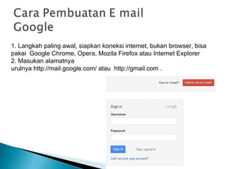 1. Langkah paling awal, siapkan koneksi internet, bukan browser, bisa
pakai Google Chrome, Opera, Mozila Firefox atau Internet Explorer
2. Masukan alamatnya
urulnya http://mail.google.com/ atau http://gmail.com .
 