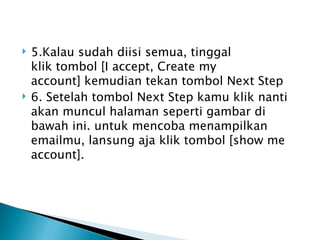    5.Kalau sudah diisi semua, tinggal
    klik tombol [I accept, Create my
    account] kemudian tekan tombol Next Step
   6. Setelah tombol Next Step kamu klik nanti
    akan muncul halaman seperti gambar di
    bawah ini. untuk mencoba menampilkan
    emailmu, lansung aja klik tombol [show me
    account].
 