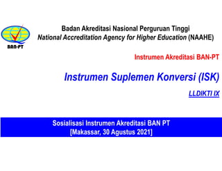 Instrumen Akreditasi BAN-PT
Instrumen Suplemen Konversi (ISK)
Badan Akreditasi Nasional Perguruan Tinggi
National Accreditation Agency for Higher Education (NAAHE)
Sosialisasi Instrumen Akreditasi BAN PT
[Makassar, 30 Agustus 2021]
LLDIKTI IX
 