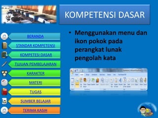 KOMPETENSI DASAR
• Menggunakan menu dan
ikon pokok pada
perangkat lunak
pengolah kata
BERANDA
STANDAR KOMPETENSI
KOMPETESI DASAR
TUJUAN PEMBELAJARAN
KARAKTER
MATERI
TUGAS
SUMBER BELAJAR
TERIMA KASIH
 